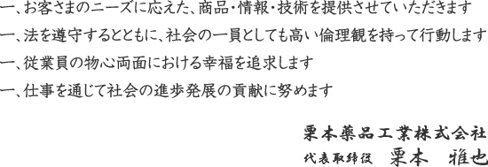 お客さまのニーズに応えた、商品・情報・技術を提供させていただきます 法を遵守するとともに、社会の一員としても高い倫理観を持って行動します 従業員の物心両面における幸福を追求します 仕事を通じて社会の進歩発展の貢献に努めます 栗本薬品工業株式会社 代表取締役 栗本卓司 